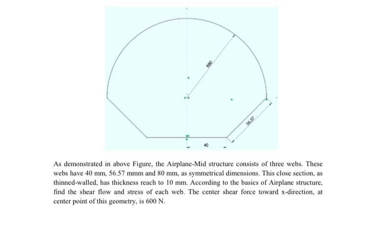 54.57
As demonstrated in above Figure, the Airplane-Mid structure consists of three webs. These
webs have 40 mm, 56.57 mmm and 80 mm, as symmetrical dimensions. This close section, as
thinned-walled, has thickness reach to 10 mm. According to the basics of Airplane structure,
find the shear flow and stress of each web. The center shear force toward x-direction, at
center point of this geometry, is 600 N.
