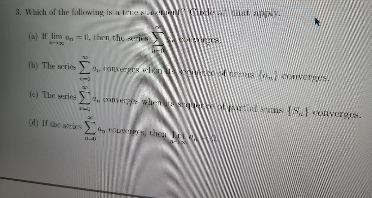 3. Which of the following is a true statement Circle all that apply
(a) If lim an = 0, then the series
a convorges.
n-00
(b) The series ) an converges when its soquence of terms {ani Converges.
n=0
(c) The series an converges when its sequeence of partiall sums S converges.
n=0
00
(d) If the series
an converges, then lim a
n=0
