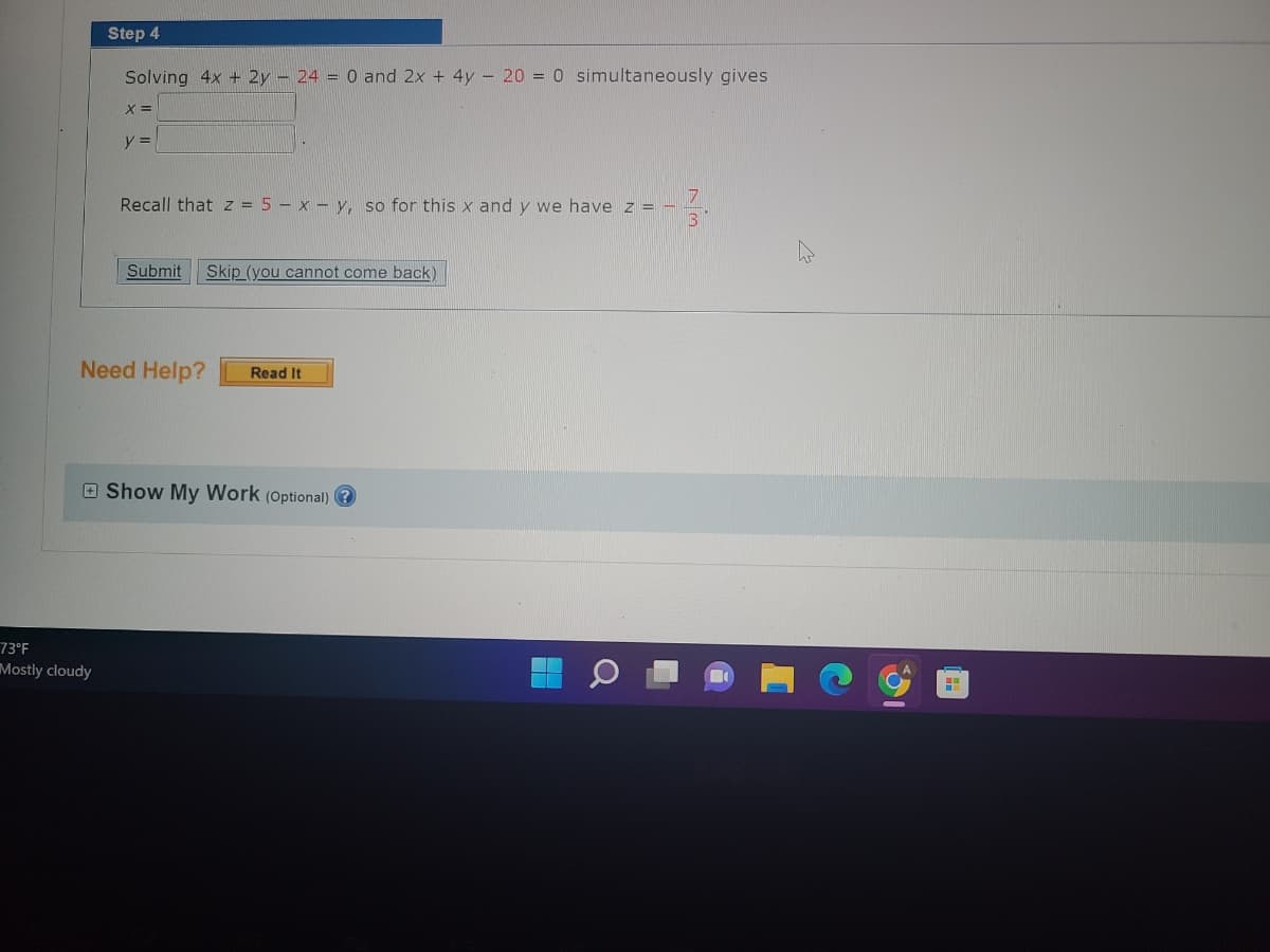 Step 4
Solving 4x + 2y - 24 = 0 and 2x + 4y = 20 = 0 simultaneously gives
X =
73°F
Mostly cloudy
y =
Recall that z = 5-x-y, so for this x and y we have z = -
Submit Skip (you cannot come back)
Need Help? Read It
Show My Work (Optional)?
73
●
H