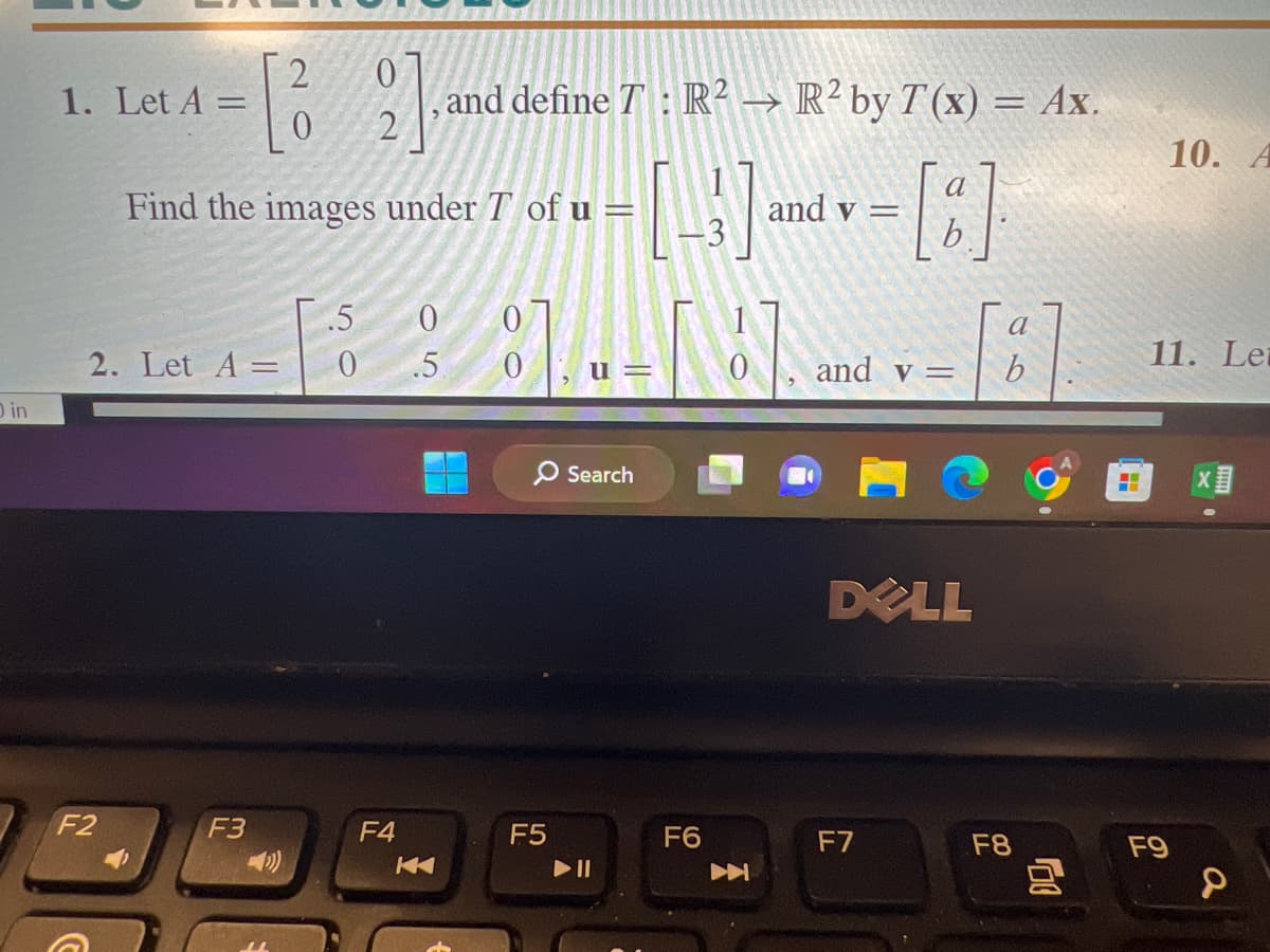 O in
2
0
0 2
Find the images under T of u =
1. Let A =
2. Let A =
F2
F3
.5 0
0
and define T: R² → R² by T(x) = Ax.
=[8]
0
.5 0
F4
K
F5
Search
► 11
3]
F6
A
and v =
and v =
DELL
F7
a
b
F8
10. A
11. Lei
F9
XI
a