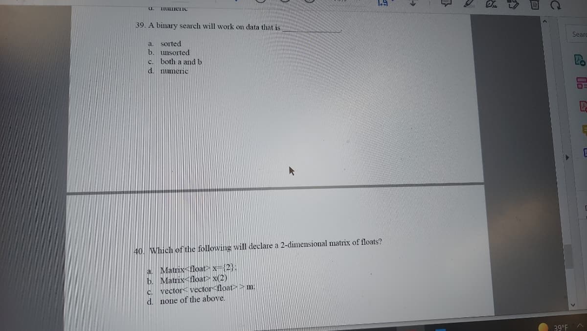 U.
39. A binary search will work on data that is
Seard
sorted
b. unsorted
c. both a and b
d. numeric
a.
40. Which of the following will declare a 2-dimensional matrix of floats?
a. Matrix<float> x={2}:
b. Matrix<float> x(2)
vector< vector<float>> m:
C.
d. none of the above.
39°F
