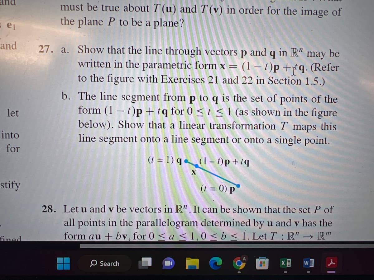 5 ep
and
let
into
for
stify
fined
must be true about T(u) and T(v) in order for the image of
the plane P to be a plane?
27. a. Show that the line through vectors p and q in R" may be
written in the parametric form x
=
(1-t)p+fq. (Refer
to the figure with Exercises 21 and 22 in Section 1.5.)
b. The line segment from p to q is the set of points of the
form (1 t)p+tq for 0 ≤ t ≤ 1 (as shown in the figure
below). Show that a linear transformation T maps this
line segment onto a line segment or onto a single point.
(t = 1)q
(1-t)p+tq
X
(t = 0) p
28. Let u and v be vectors in R". It can be shown that the set P of
all points in the parallelogram determined by u and v has the
form au + bv, for 0 < a < 1,0 < b < 1. Let T: R" → Rm
Search
H
X
W