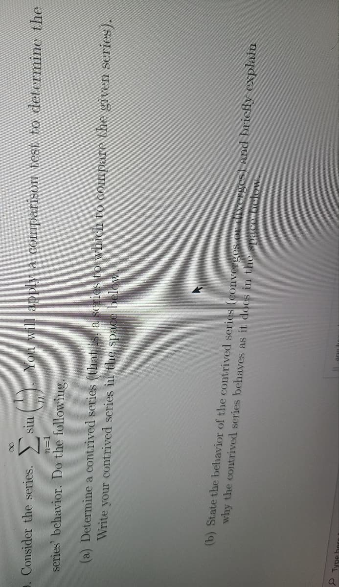 9. Consider the series.
You will apply a comparison test to determine the
sin
n=1
series' behavior. Do the following.
(a) Determine a contrived series (that is. a series to wvhich to compare the given series).
Write your contrived series in the space below.
(b) State the behavior of the contrived series (convergos or divergTCS and briefly explain
why the contrived series behaves as it does in the spacOMDC
ann
2.
Type hern
