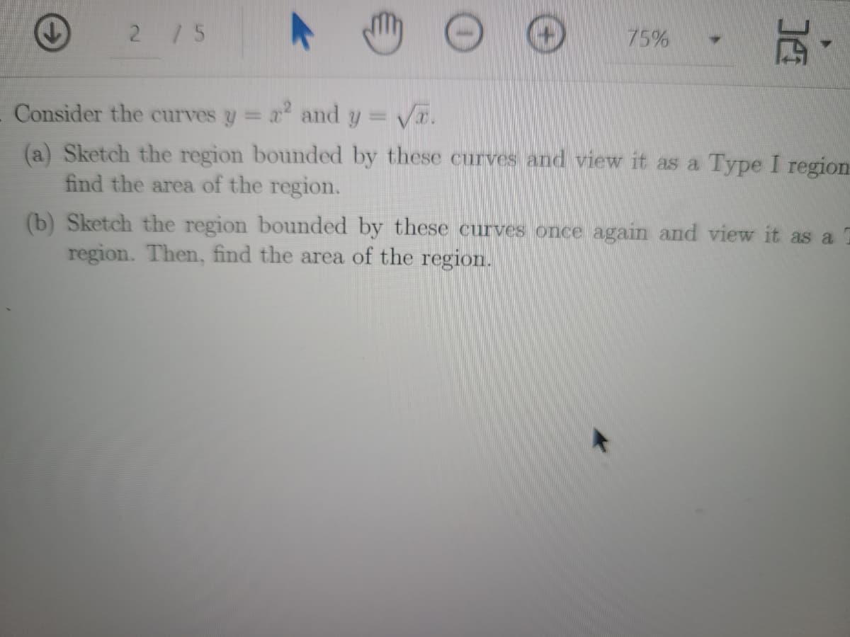 2 /5
75%
Consider the curves y= x and y= V.
(a) Sketch the region bounded by these curves and view it as a Type I region
find the area of the region.
%3D
(b) Sketch the region bounded by these curves once again and view it as a
region. Then, find the area of the region.
