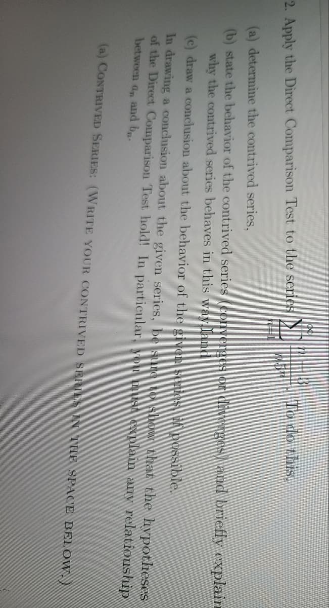 Hodo this.
2. Apply the Direct Comparison Test to the series
(a) determine the contrived series,
(b) state the behavior of the contrived series (converges oA divergesand briefly explain
why the contrived series behaves in this way land
(c) draw a conclusion about the behavior of the given series possible.
In drawing a conclusion about the given series, be sureto show that the hypotheses
of the Direct Comparison Test hold! In particular, you USA Gxplain any relationship
between an and b
(a) CONTRIVED SERIES: (WRITE YOUR CONTRIVED SERIES IN THE SPACE BELOW,)

