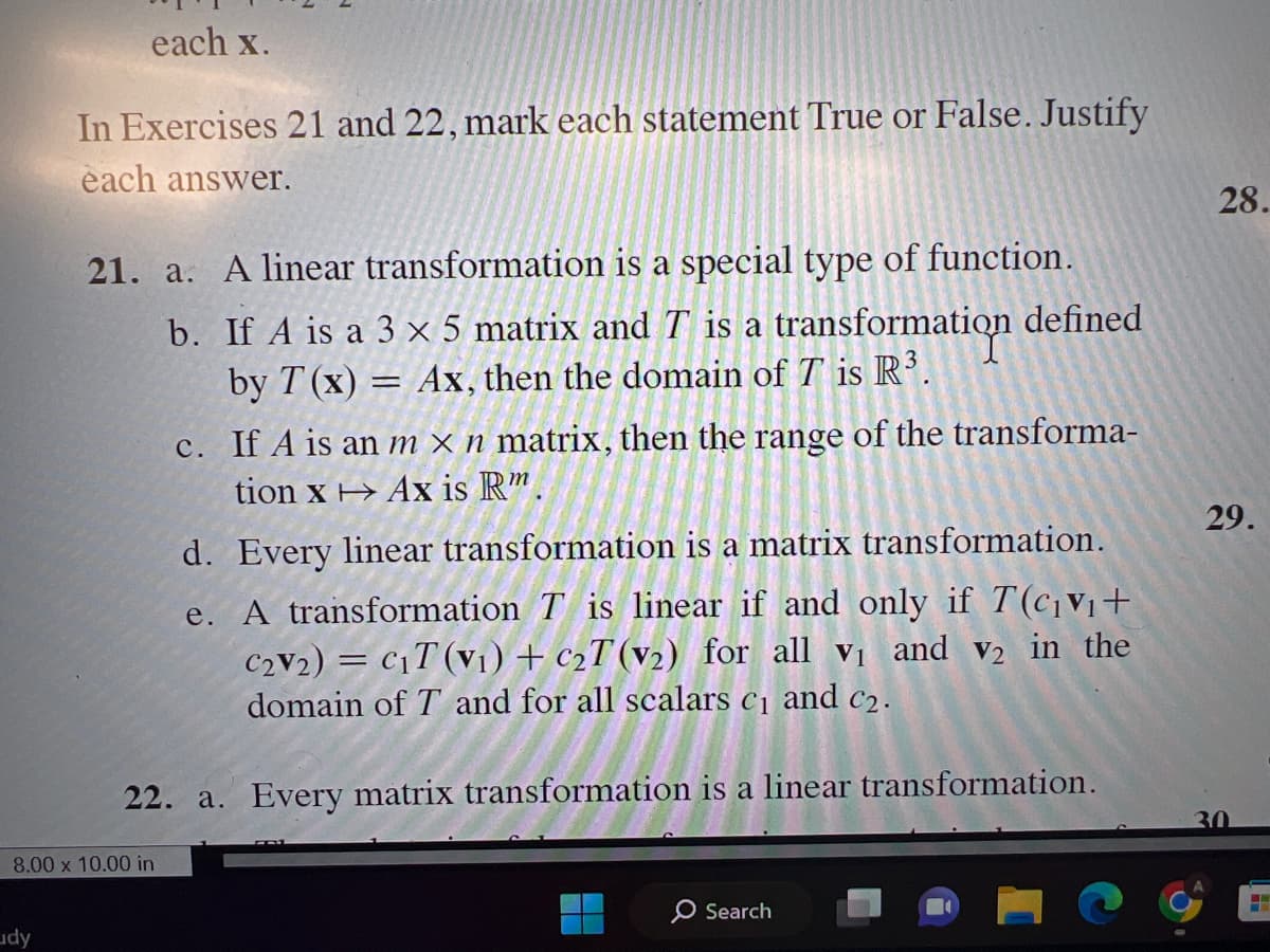 each x.
In Exercises 21 and 22, mark each statement True or False. Justify
each answer.
dy
21. a. A linear transformation is a special type of function.
b.
If A is a 3 x 5 matrix and T is a transformation defined
by T(x) = Ax, then the domain of T is R³.
8.00 x 10.00 in
C.
If A is an m x n matrix, then the range of the transforma-
tion x Ax is Rm.
d. Every linear transformation is a matrix transformation.
e. A transformation Tis linear if and only if T(c₁v₁+
C2V2) = C₁T (V₁) + C₂T (v₂) for all v₁ and v2 in the
domain of T and for all scalars c₁ and c₂.
22. a. Every matrix transformation is a linear transformation.
Search
28.
29.
30