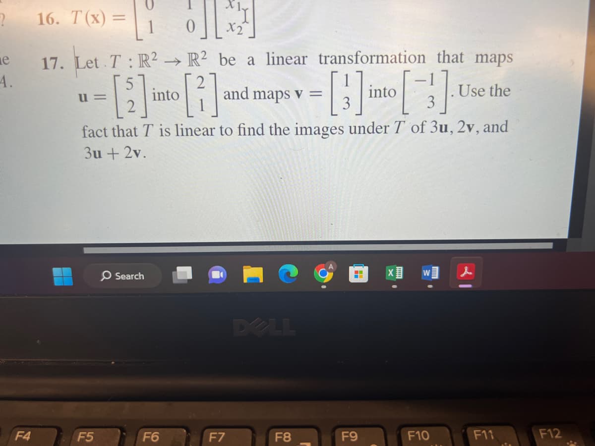 2 16. T(x) =
e
A.
F4
= [10] [²1]
17. Let T: R² R² be a linear transformation that maps
->>
[2] into [2]
-[] [] U
into
fact that T is linear to find the images under T of 3u, 2v, and
3u + 2v.
u=
F5
O Search
F6
and maps v =
F7
F8
-
F9
F10
Use the
F11
F12