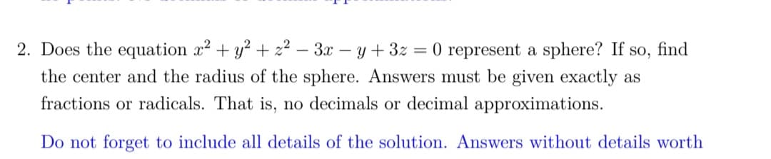 2. Does the equation x² + y² + z² - 3x − y + 3z :
= 0 represent a sphere? If so, find
the center and the radius of the sphere. Answers must be given exactly as
fractions or radicals. That is, no decimals or decimal approximations.
Do not forget to include all details of the solution. Answers without details worth