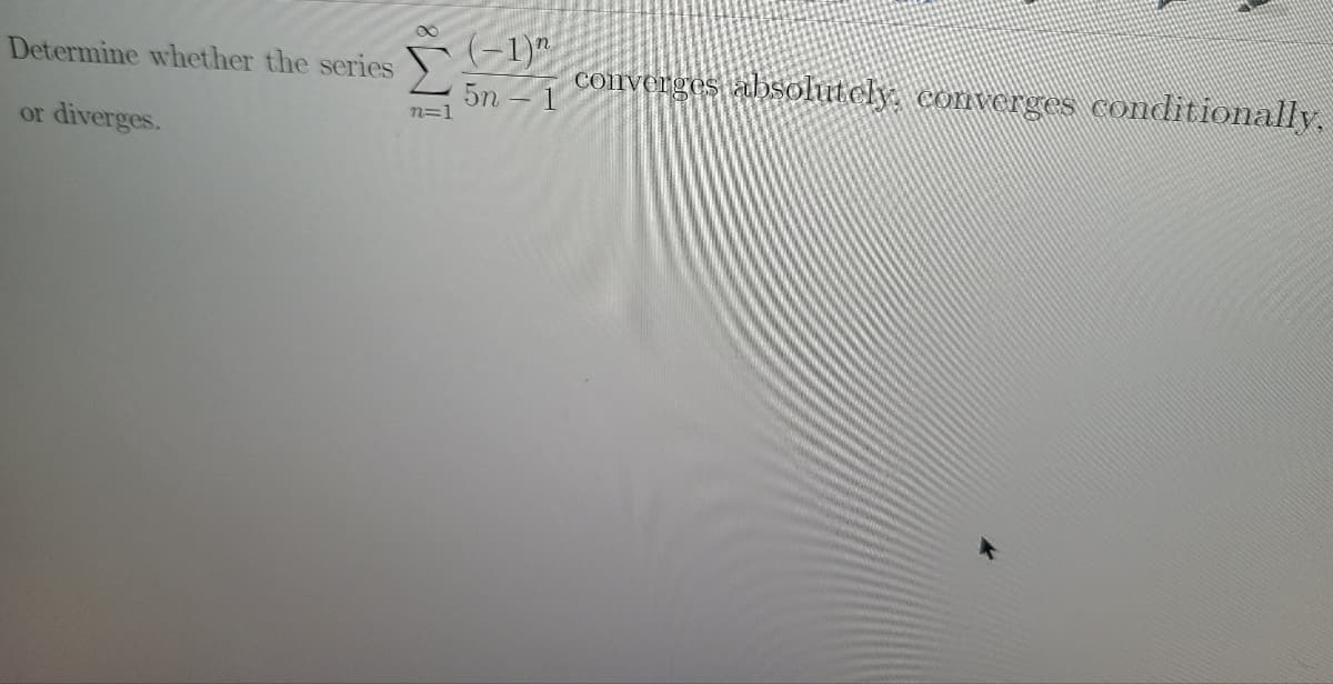 Determine whether the series
(-1)"
coirverges absolutely, converges conditionally.
5n - 1
n=1
or
diverges.
IMa
