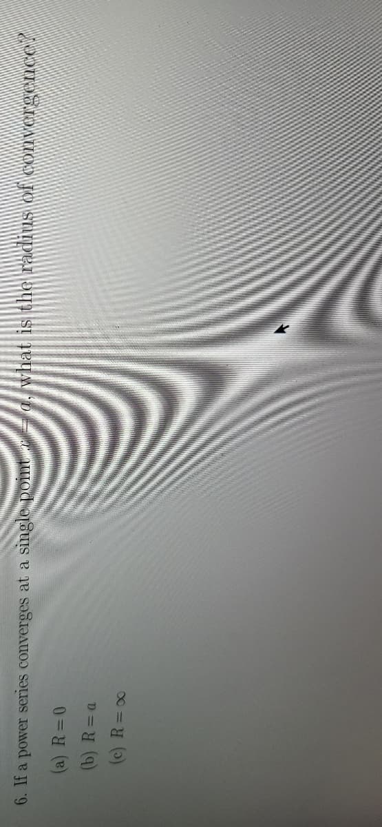 6. If a power series converges at a singlepoint
a. what is the radius of convergeCnce.
(a) R=0
(b) R=a
(c) R=00
