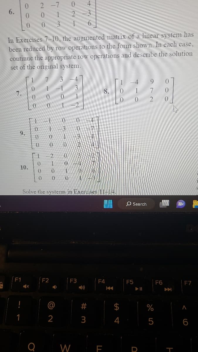 6.
7.
9.
0
0
0
F1
In Exercises 7-10, the augmented matrix of a linear system has
been reduced by row operations to the form shown. In each case,
continue the appropriate row operations and describe the solution
set of the original system.
Coo
10.
2
0 1
0 3
1000
X
1000
0 0
2100
F2
s
0
0 10
3
2
2
03
0
2
0
1
()
Solve the systems in Exercis
+37
6800
W
F3
436
3
#m
F4
K
o'
SA 4
0
F5
Search WIN 74
972
► 11
%
5
F6
V
F7
< 6