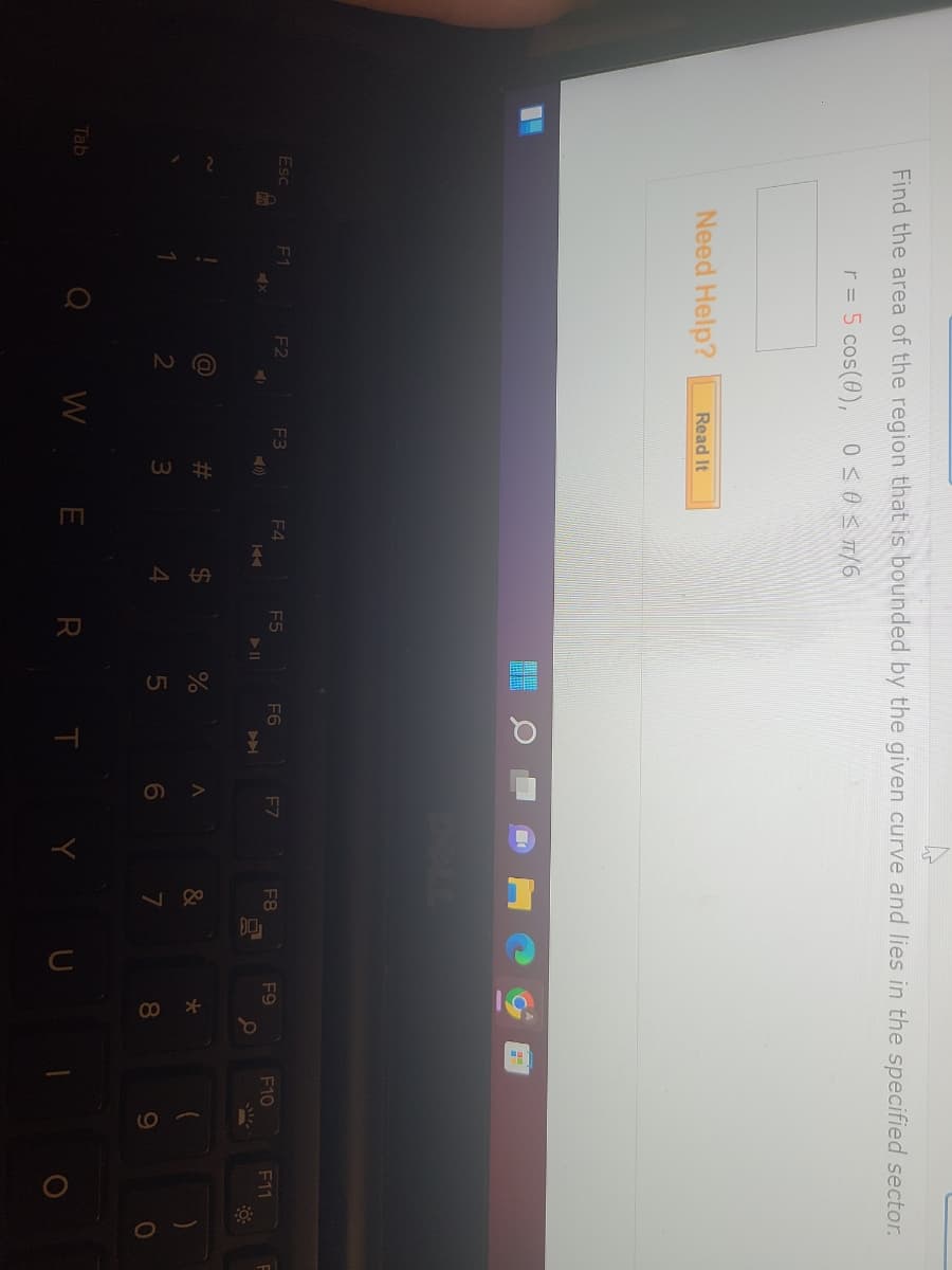 Find the area of the region that is bounded by the given curve and lies in the specified sector.
r = 5 cos(0), 0≤ 0 ≤ T/6
Esc
Tab
Need Help?
F1
x
F2
=>
(@
2
Read It
F3
#m
3
F4
KA
$
4
F5
WE R
%
5
F6
T
F7
<
6
Y
F8
&
7
10
U
F9
* 00
8
F10
9
F11
)
0
F