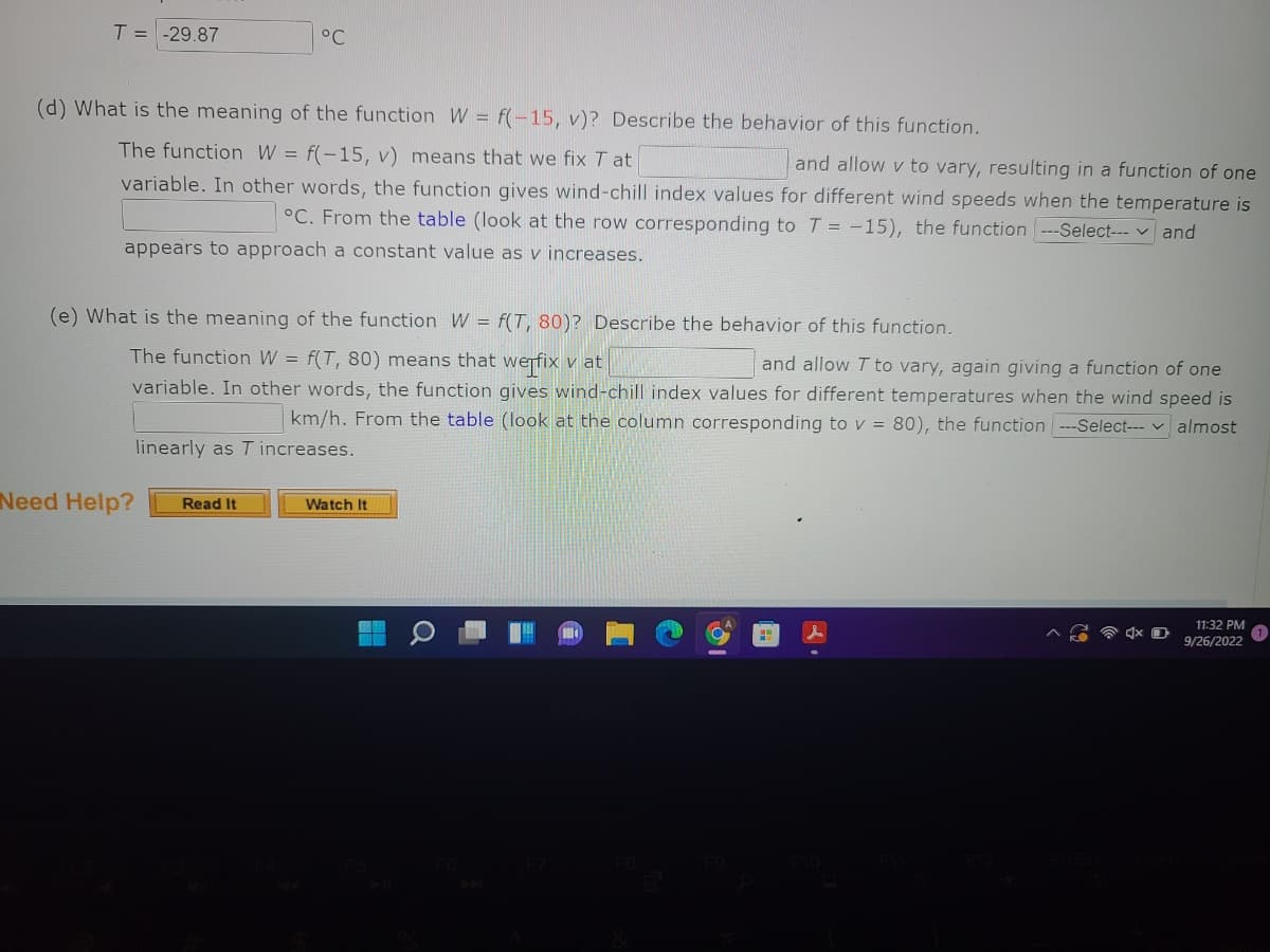 T = -29.87
(d) What is the meaning of the function W = f(-15, v)? Describe the behavior of this function.
The function W = f(-15, v) means that we fix T at
and allow v to vary, resulting in a function of one
variable. In other words, the function gives wind-chill index values for different wind speeds when the temperature is
°C. From the table (look at the row corresponding to T = -15), the function ---Select--- and
appears to approach a constant value as v increases.
°C
(e) What is the meaning of the function W = f(T, 80)? Describe the behavior of this function.
The function W = f(T, 80) means that we fix v at
and allow T to vary, again giving a function of one
variable. In other words, the function gives wind-chill index values for different temperatures when the wind speed is
km/h. From the table (look at the column corresponding to v = 80), the function ---Select--- almost
linearly as T increases.
Need Help?
Read It
Watch It
r
11:32 PM
9/26/2022