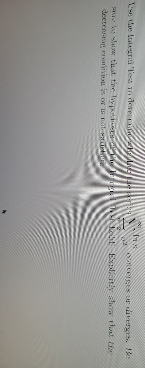 In n
converges or diverges. Be
Use the Integral Test to determine whether the scries
n=2
sure to show that the hypotheses ofthe Intogral Test hold! Explicitly show that the
decreasing condition is or is not satisfied.
