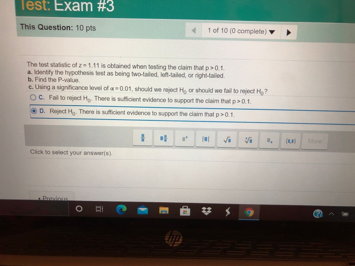 Test: Exam #3
This Question: 10 pts
1 of 10 (0 complete)
The test statistic of z = 1.11 is obtained when testing the claim that p> 0.1.
a. Identify the hypothesis test as being two-tailed, left-tailed, or right-tailed.
b. Find the P-value.
c. Using a significance level of a = 0.01, should we reject Ho or should we fail to reject Ho?
OC. Fail to reject Ho. There is sufficient evidence to support the claim that p>0.1.
D. Reject H. There is sufficient evidence to support the claim that p> 0.1.
(1,1)
More
Click to select your answer(s).
Previous
