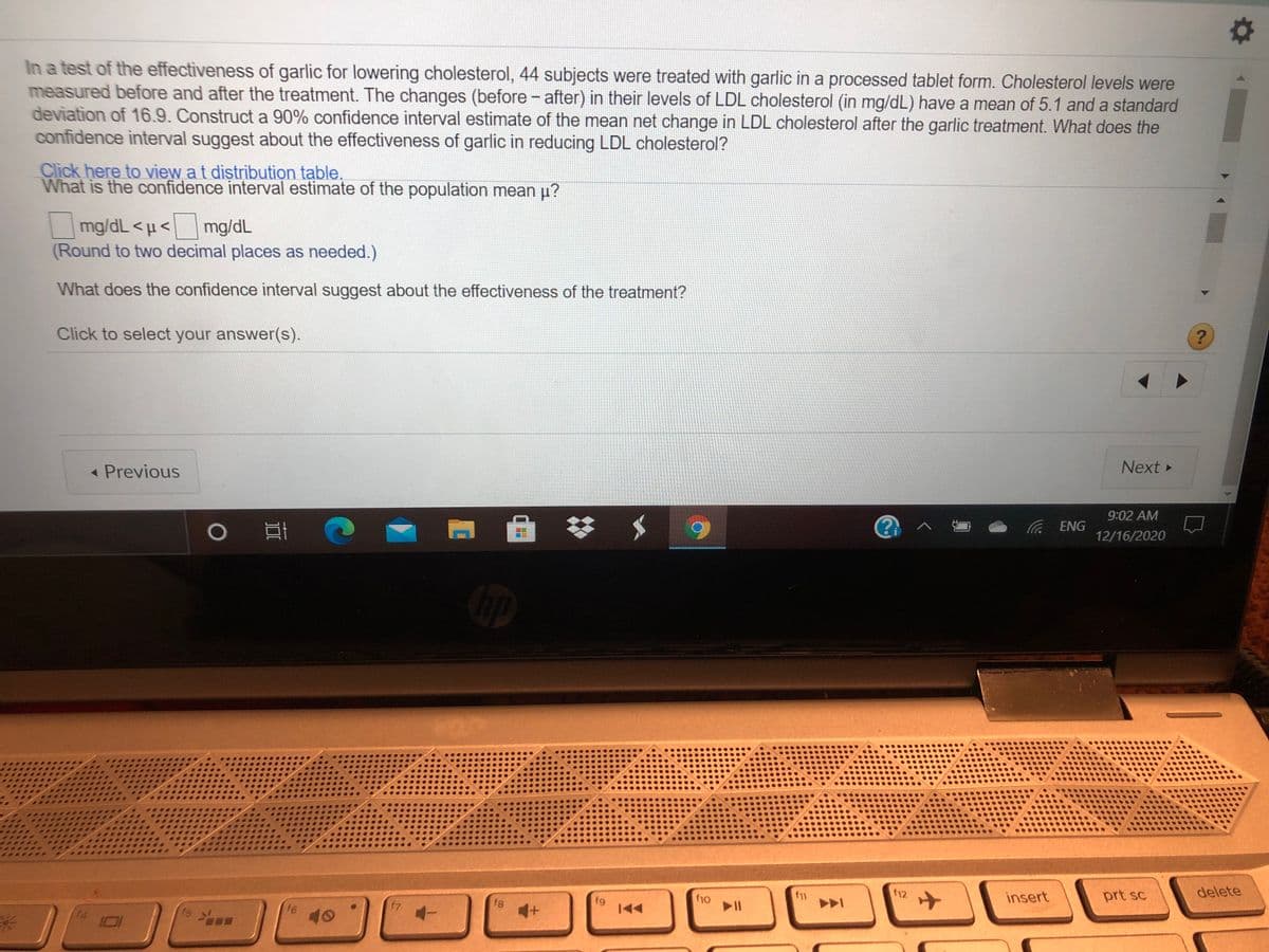 In a test of the effectiveness of garlic for lowering cholesterol, 44 subjects were treated with garlic in a processed tablet form. Cholesterol levels were
measured before and after the treatment. The changes (before - after) in their levels of LDL cholesterol (in mg/dL) have a mean of 5.1 and a standard
deviation of 16.9. Construct a 90% confidence interval estimate of the mean net change in LDL cholesterol after the garlic treatment. What does the
confidence interval suggest about the effectiveness of garlic in reducing LDL cholesterol?
Click here to view at distribution table.
What is the confidence interval estimate of the population mean u?
mg/dL <µ<
(Round to two decimal places as needed.)
mg/dL
What does the confidence interval suggest about the effectiveness of the treatment?
Click to select your answer(s).
« Previous
Next
9:02 AM
(G ENG
12/16/2020
f12
insert
prt sc
delete
f7
fg
fg
米
f5
f6
40
