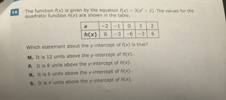 16
The function f(x) is given by the equation f(x)
quadratic function h(x) are shown in the table.
X
-2 -1 0
h(x) 6
3(x²+2). The values for the
1 2
6
-3-6-3
Which statement about the y-intercept of f(x) is true?
M. It is 12 units above the y-intercept of h(x).
P. It is 8 units above the y-intercept of h(x).
R. It is 6 units above the y-intercept of h(x).
S. It is 4 units above the y-intercept of h(x).