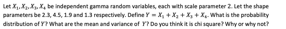 Let X₁, X₂, X3, X4 be independent gamma random variables, each with scale parameter 2. Let the shape
parameters be 2.3, 4.5, 1.9 and 1.3 respectively. Define Y = = X₁ + X₂ + X3 + X4. What is the probability
distribution of Y? What are the mean and variance of Y? Do you think it is chi square? Why or why not?
2