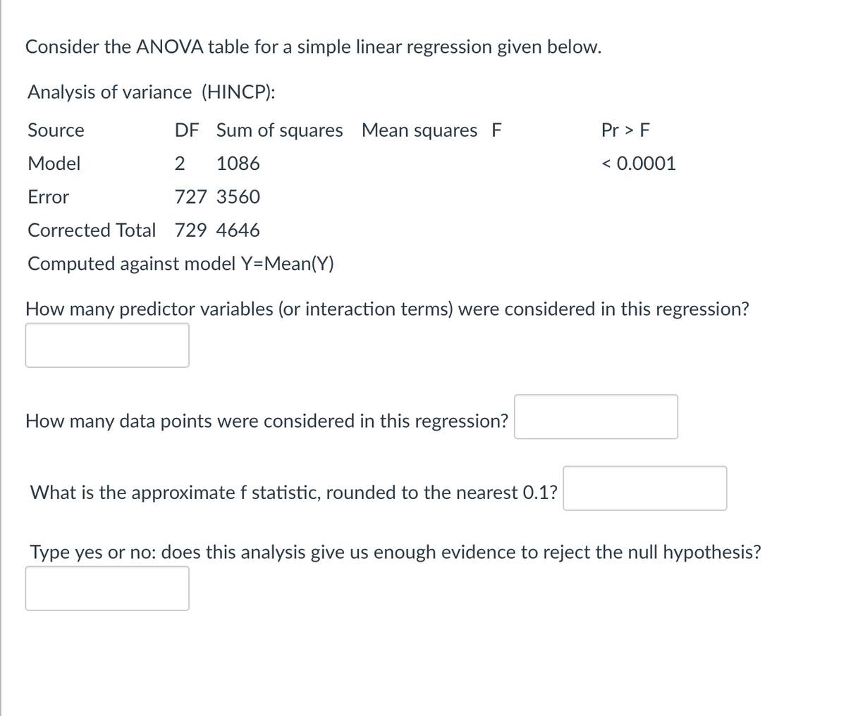 Consider the ANOVA table for a simple linear regression given below.
Analysis of variance (HINCP):
Source
Model
Error
DF Sum of squares Mean squares F
2
1086
727 3560
Corrected Total 729 4646
Computed against model Y=Mean(Y)
How many predictor variables (or interaction terms) were considered in this regression?
How many data points were considered in this regression?
What is the approximate f statistic, rounded to the nearest 0.1?
Pr > F
< 0.0001
Type yes or no: does this analysis give us enough evidence to reject the null hypothesis?