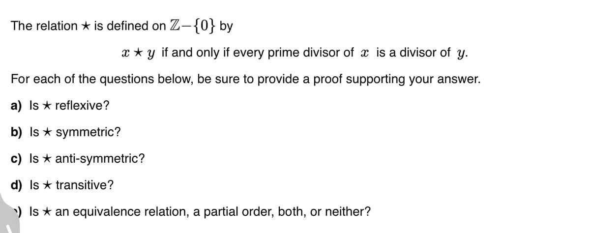 The relation ★ is defined on Z-{0} by
x ★y if and only if every prime divisor of x is a divisor of y.
For each of the questions below, be sure to provide a proof supporting your answer.
a) Is reflexive?
b) Is ★ symmetric?
c) Is ★ anti-symmetric?
d) Is transitive?
¹) Is ★ an equivalence relation, a partial order, both, or neither?