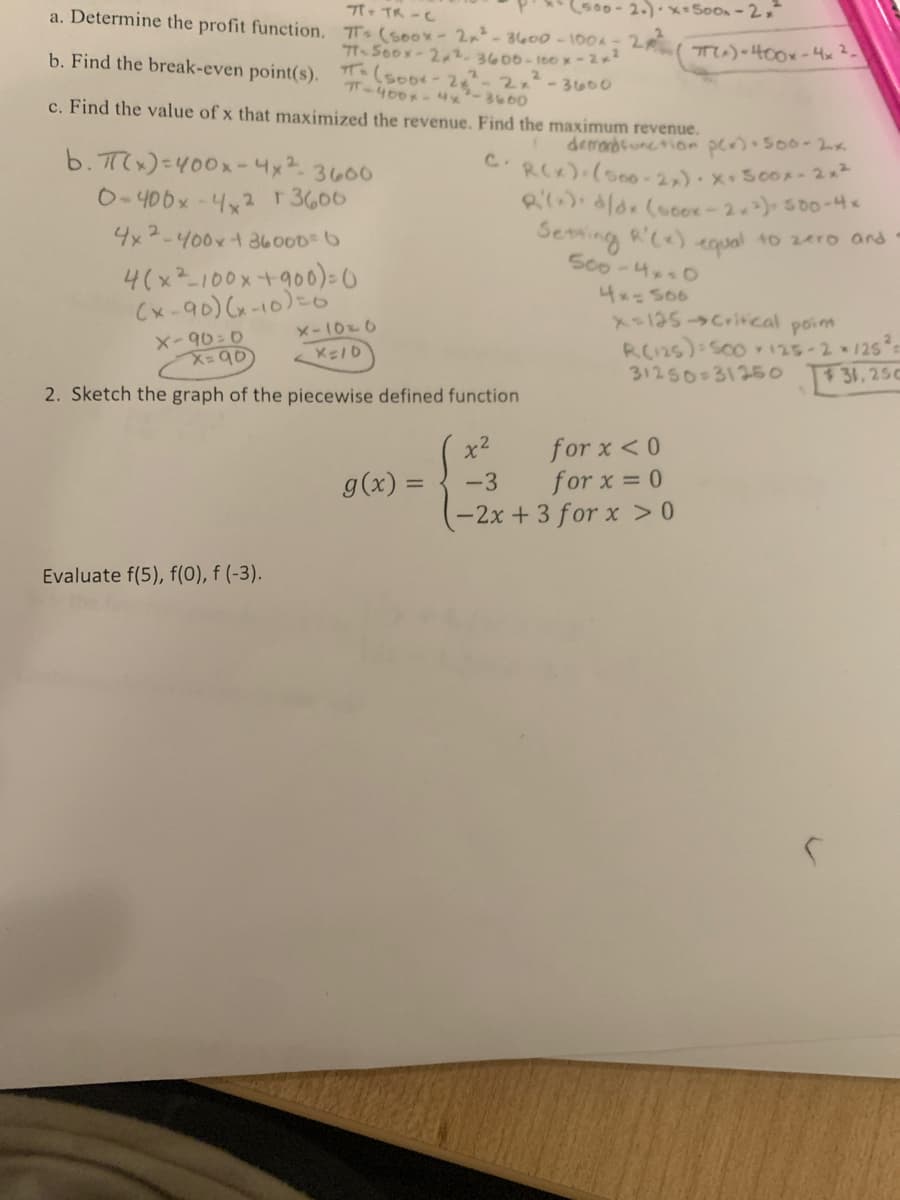 500-2.)-x-500x-2x²
π- TR-C
Ts (soox - 2x² - 3600-1004 = 2 ( 7(x) = 400x - 4x ².
71-500x-22.3600-100 x-2x²
-3600
a. Determine the profit function.
b. Find the break-even point(s). (500x - 28²
π-400x4x²-3600
c. Find the value of x that maximized the revenue. Find the maximum revenue.
b. π(x)=400x-4x²-3600
0-406x-4x2 T 3606
4x2-400x + 36000= 6
4(x² 100x +900) = (
(x-90)(x-10) = 6
x-10=6
X=10
Evaluate f(5), f(0), f (-3).
2x²
X-90=0
x=90
2. Sketch the graph of the piecewise defined function
g(x) =
demand function pex)-500-2x
C.R(x)+(500-2x). x. 500x-2x²
R'(x): d/dx (600x-2*²)=500-4×
Setting R'(x) equal to zero and
500-4x30
4x=566
X=125->Critical
point
R(125): 500 125-2-125²
31250=31250
31,250
x²
for x < 0
-3
for x = 0
-2x + 3 for x > 0