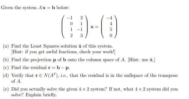 Given the system Ax = b below:
-1
1
1
5
2
3
(a) Find the Least Squares solution x of this system.
[Hint: if you get awful fractions, check your work!]
(b) Find the projection p of b onto the column space of A. [Hint: use x.]
(c) Find the residual r = b- p.
(d) Verify that r € N(A"), i.e., that the residual is in the nullspace of the transpose
of A.
(e) Did you actually solve the given 4 x 2 system? If not, what 4 x 2 system did you
solve? Explain briefly.
