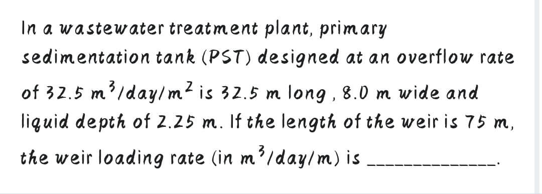 In a wastewater treatment plant, primary
sedimentation tank (PST) designed at an overflow rate
of 32.5 m'/day/m? is 32.5 m long , 8.0 m wide and
liguid depth of 2.25 m. If the length of the weir is 75 m,
the weir loading rate (in m'/day/m) is
