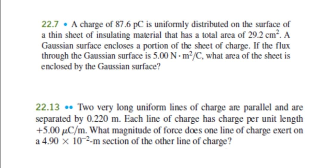 22.7 • A charge of 87.6 pC is uniformly distributed on the surface of
a thin sheet of insulating material that has a total area of 29.2 cm². A
Gaussian surface encloses a portion of the sheet of charge. If the flux
through the Gaussian surface is 5.00 N -m²/C, what area of the sheet is
enclosed by the Gaussian surface?
22.13 •• Two very long uniform lines of charge are parallel and are
separated by 0.220 m. Each line of charge has charge per unit length
+5.00 µC/m. What magnitude of force does one line of charge exert on
a 4.90 × 10-2-m section of the other line of charge?
