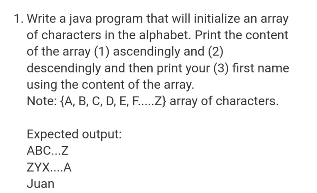 1. Write a java program that will initialize an array
of characters in the alphabet. Print the content
of the array (1) ascendingly and (2)
descendingly and then print your (3) first name
using the content of the array.
Note: {A, B, C, D, E, F.....Z} array of characters.
Expected output:
ABC...Z
ZYX....A
Juan
