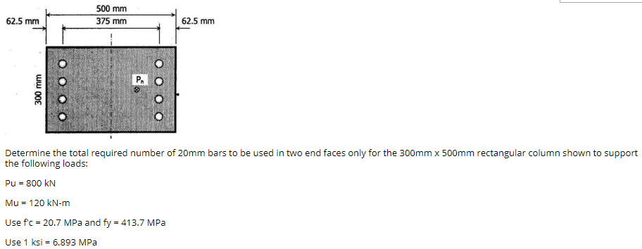 500 mm
62.5 mm
375 mm
62.5 mm
P.
Determine the total required number of 20mm bars to be used in two end faces only for the 300mm x 500mm rectangular column shown to support
the following loads:
Pu = 800 kN
Mu = 120 kN-m
Use f'c = 20.7 MPa and fy = 413.7 MPa
Use 1 ksi = 6.893 MPa
%3D
300 mm
O O O O
