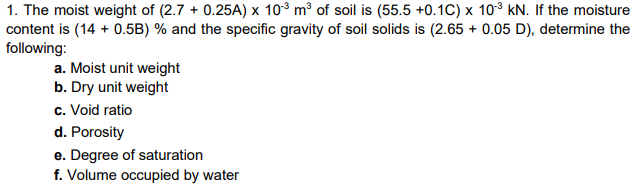 1. The moist weight of (2.7 + 0.25A) x 10° m³ of soil is (55.5 +0.1C) x 103 kN. If the moisture
content is (14 + 0.5B) % and the specific gravity of soil solids is (2.65 + 0.05 D), determine the
following:
a. Moist unit weight
b. Dry unit weight
c. Void ratio
d. Porosity
e. Degree of saturation
f. Volume occupied by water
