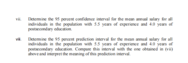 vii. Detemine the 95 percent confidence interval for the mean annual salary for all
individuals in the population with 5.5 years of experience and 4.0 years of
postsecondary education.
vii. Detemine the 95 percent prediction interval for the mean annual salary for all
individuals in the population with 5.5 years of experience and 4.0 years of
postsecondary education. Compare this interval with the one obtained in (vii)
above and interpret the meaning of this prediction interval.
