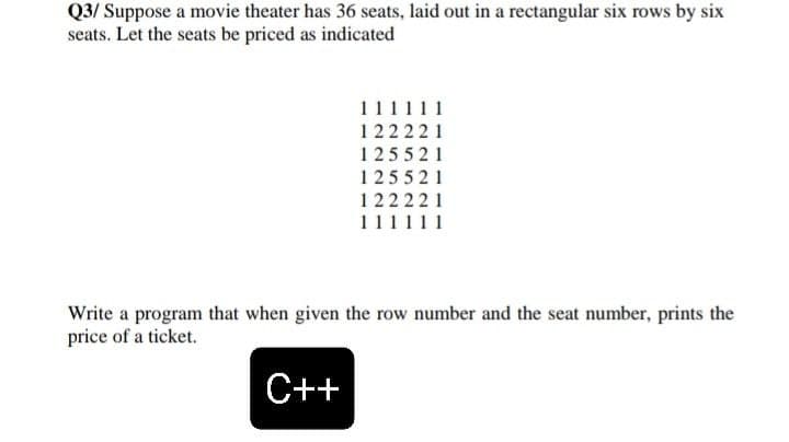 Q3/ Suppose a movie theater has 36 seats, laid out in a rectangular six rows by six
seats. Let the seats be priced as indicated
111111
122221
125521
125521
122221
111111
Write a program that when given the row number and the seat number, prints the
price of a ticket.
C++
