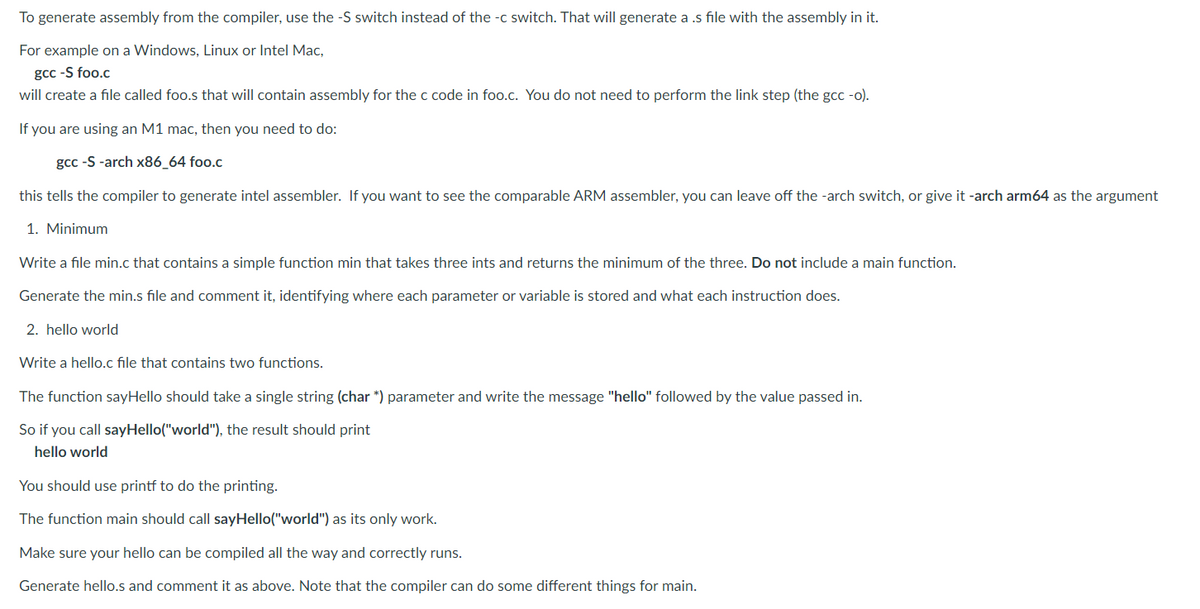 To generate assembly from the compiler, use the -S switch instead of the -c switch. That will generate a .s file with the assembly in it.
For example on a Windows, Linux or Intel Mac,
gcc -S foo.c
will create a file called foo.s that will contain assembly for the c code in foo.c. You do not need to perform the link step (the gcc -o).
If you are using an M1 mac, then you need to do:
gcc -S -arch x86_64 foo.c
this tells the compiler to generate intel assembler. If you want to see the comparable ARM assembler, you can leave off the -arch switch, or give it -arch arm64 as the argument
1. Minimum
Write a file min.c that contains a simple function min that takes three ints and returns the minimum of the three. Do not include a main function.
Generate the min.s file and comment it, identifying where each parameter or variable is stored and what each instruction does.
2. hello world
Write a hello.c file that contains two functions.
The function sayHello should take a single string (char *) parameter and write the message "hello" followed by the value passed in.
So if you call sayHello("world"), the result should print
hello world
You should use printf to do the printing.
The function main should call sayHello("world") as its only work.
Make sure your hello can be compiled all the way and correctly runs.
Generate hello.s and comment it as above. Note that the compiler can do some different things for main.
