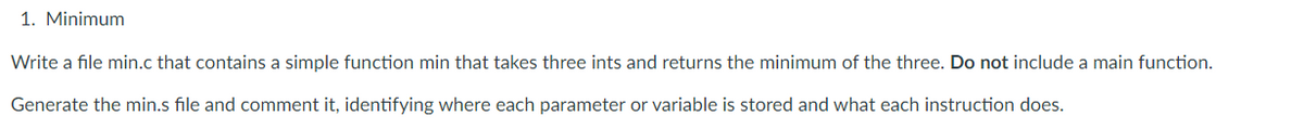 1. Minimum
Write a file min.c that contains a simple function min that takes three ints and returns the minimum of the three. Do not include a main function.
Generate the min.s file and comment it, identifying where each parameter or variable is stored and what each instruction does.
