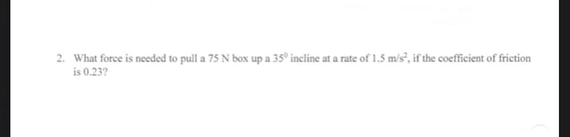 2. What force is needed to pull a 75 N box up a 35° incline at a rate of 1.5 m/s², if the coefficient of friction
is 0.23?
