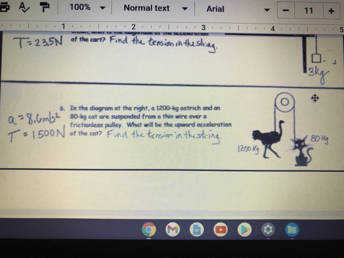 100%
Normal text
Arial
11
4
1.
T-235N of the cart? Find the tersion in the sting
ロ
6. In the diagram at the right, a 1200-kg astrich and an
a=X.6m3 80-kg cat are suspended from a thin wire over a
frictionless pulley. What will be the upward acceleration
T1500N thestring.
of the cat? Find the tensiann
8D Kg
1200 Kg
