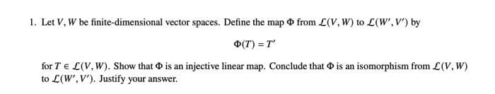 1. Let V, W be finite-dimensional vector spaces. Define the map from L(V, W) to L(W', V') by
Φ(T) = T'
for TEL(V, W). Show that is an injective linear map. Conclude that is an isomorphism from L(V, W)
to L(W', V'). Justify your answer.