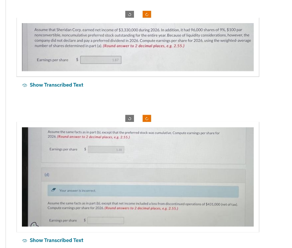 Assume that Sheridan Corp, earned net income of $3,330,000 during 2026. In addition, it had 96,000 shares of 9%, $100 par
nonconvertible, noncumulative preferred stock outstanding for the entire year. Because of liquidity considerations, however, the
company did not declare and pay a preferred dividend in 2026. Compute earnings per share for 2026, using the weighted-average:
number of shares determined in part (a). (Round answer to 2 decimal places, e.g. 2.55.)
Earnings per share.
$
Show Transcribed Text
(d)
Assume the same facts as in part (b), except that the preferred stock was cumulative. Compute earnings per share for
2026. (Round answer to 2 decimal places, e.g. 2.55.)
Earnings per share $
Your answer is incorrect.
1.87
Earnings per share
Assume the same facts as in part (b), except that net income included a loss from discontinued operations of $431.000 (net of tax).
Compute earnings per share for 2026. (Round answers to 2 decimal places, e.g. 2.55.)
Show Transcribed Text
1.38