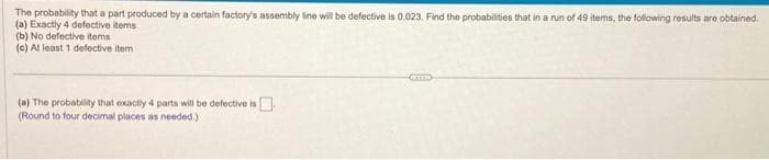 The probability that a part produced by a certain factory's assembly line will be defective is 0.023. Find the probabilities that in a run of 49 items, the following results are obtained.
(a) Exactly 4 defective items
(b) No defective items
(c) At least 1 defective item
(a) The probability that exactly 4 parts will be defective is
(Round to four decimal places as needed.)