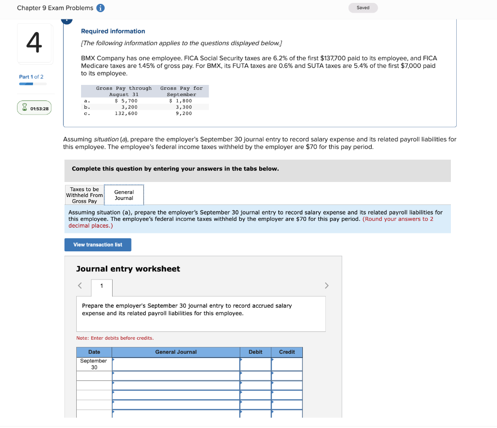 Chapter 9 Exam Problems
4
Part 1 of 2
01:53:28
Required information
[The following information applies to the questions displayed below.]
BMX Company has one employee. FICA Social Security taxes are 6.2% of the first $137,700 paid to its employee, and FICA
Medicare taxes are 1.45% of gross pay. For BMX, its FUTA taxes are 0.6% and SUTA taxes are 5.4% of the first $7,000 paid
to its employee.
a.
b.
C.
Gross Pay through Gross Pay for
August 31
September
Taxes to be
Withheld From
Gross Pay
$ 5,700
3,200
132,600
Assuming situation (a), prepare the employer's September 30 journal entry to record salary expense and its related payroll liabilities for
this employee. The employee's federal income taxes withheld by the employer are $70 for this pay period.
Complete this question by entering your answers in the tabs below.
General
Journal
View transaction list
1
$ 1,800
3,300
9,200
Assuming situation (a), prepare the employer's September 30 journal entry to record salary expense and its related payroll liabilities for
this employee. The employee's federal income taxes withheld by the employer are $70 for this pay period. (Round your answers to 2
decimal places.)
Journal entry worksheet
Date
September
30
Prepare the employer's September 30 journal entry to record accrued salary
expense and its related payroll liabilities for this employee.
Note: Enter debits before credits.
Saved
General Journal
Debit
Credit