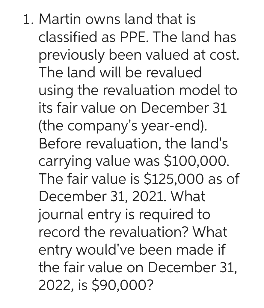 1. Martin owns land that is
classified as PPE. The land has
previously been valued at cost.
The land will be revalued
using the revaluation model to
its fair value on December 31
(the company's year-end).
Before revaluation, the land's
carrying value was $100,000.
The fair value is $125,000 as of
December 31, 2021. What
journal entry is required to
record the revaluation? What
entry would've been made if
the fair value on December 31,
2022, is $90,000?