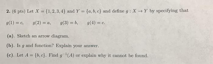 2. (6 pts) Let X = {1,2,3,4} and Y = {a,b,c} and define g: X→Y by specifying that
g(1) = c,
g(2) = a,
g(3) = b,
g(4) = c.
(a). Sketch an arrow diagram.
(b). Is g and function? Explain your answer.
(c). Let A = {b,c}. Find g ¹(A) or explain why it cannot be found.