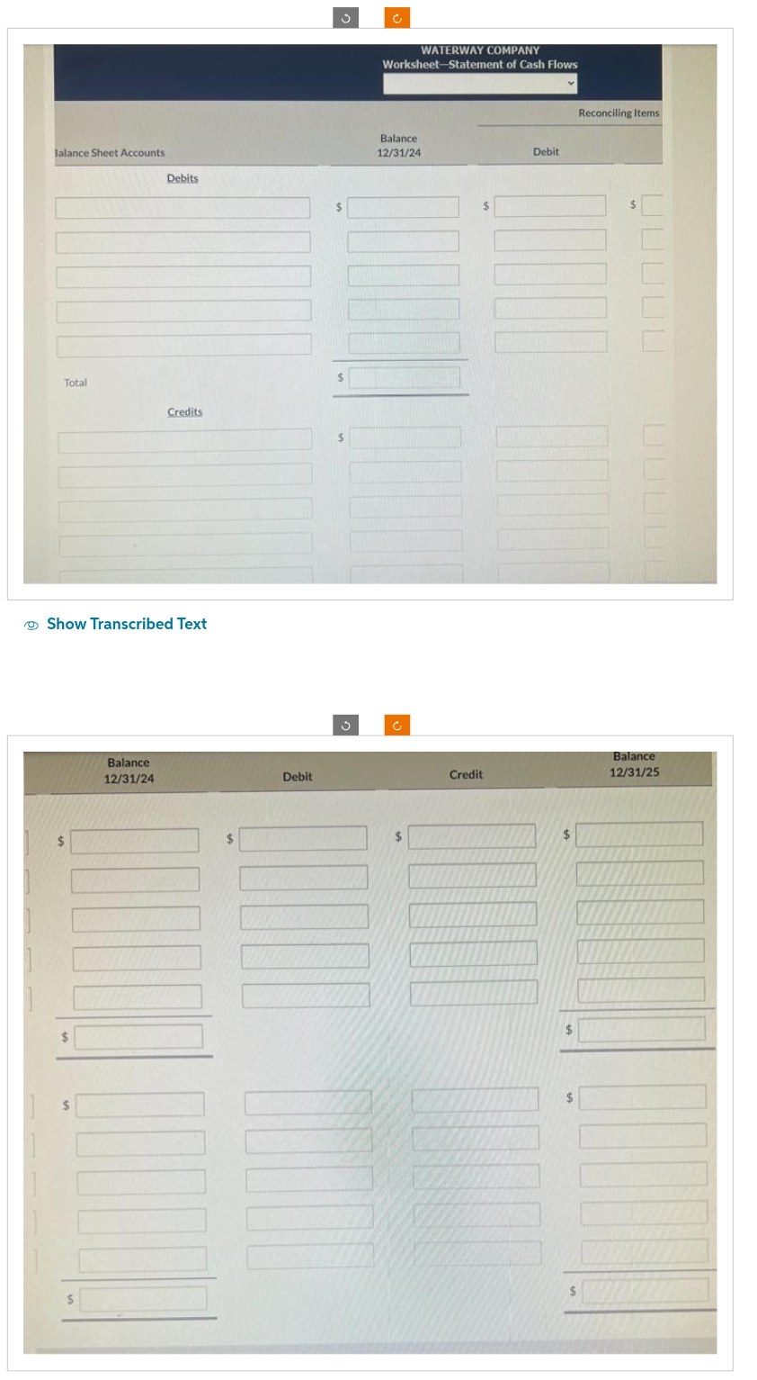 Balance Sheet Accounts
Total
$
Debits
Show Transcribed Text
Balance
12/31/24
Credits
$
Debit
$
$
WATERWAY COMPANY
Worksheet-Statement of Cash Flows
Balance
12/31/24
$
Credit
Debit
$
$
$
Reconciling Items
Balance
12/31/25