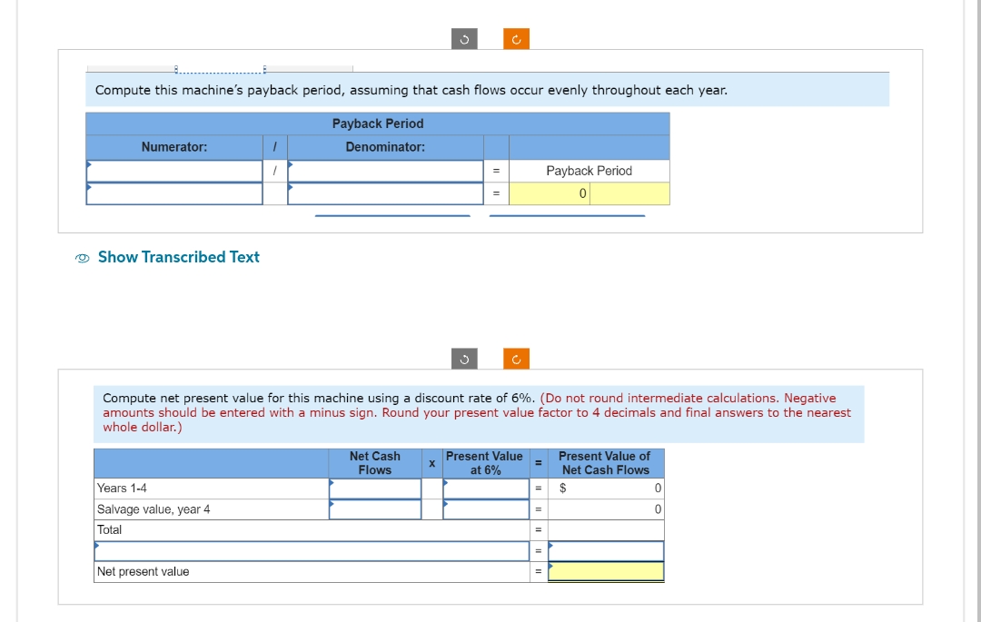 Compute this machine's payback period, assuming that cash flows occur evenly throughout each year.
Payback Period
Denominator:
Numerator:
Show Transcribed Text
Years 1-4
Salvage value, year 4
Total
1
/
Net present value
3
Net Cash
Flows
Compute net present value for this machine using a discount rate of 6%. (Do not round intermediate calculations. Negative
amounts should be entered with a minus sign. Round your present value factor to 4 decimals and final answers to the nearest
whole dollar.)
X
Ĵ
=
Present Value
at 6%
=
=
=
=
Payback Period
0
=
Present Value of
Net Cash Flows
$
0
0