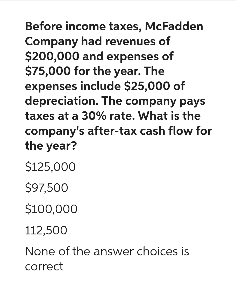 Before income taxes, McFadden
Company had revenues of
$200,000 and expenses of
$75,000 for the year. The
expenses include $25,000 of
depreciation. The company pays
taxes at a 30% rate. What is the
company's after-tax cash flow for
the year?
$125,000
$97,500
$100,000
112,500
None of the answer choices is
correct