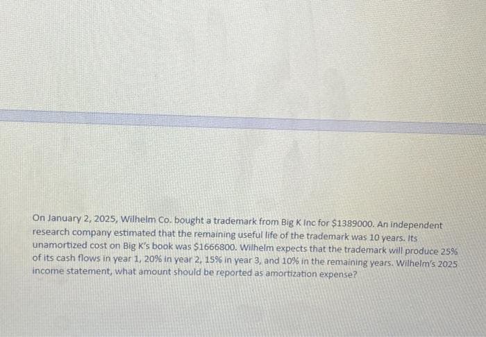 On January 2, 2025, Wilhelm Co. bought a trademark from Big K Inc for $1389000. An independent
research company estimated that the remaining useful life of the trademark was 10 years. Its
unamortized cost on Big K's book was $1666800. Wilhelm expects that the trademark will produce 25%
of its cash flows in year 1, 20% in year 2, 15% in year 3, and 10% in the remaining years. Wilhelm's 2025
income statement, what amount should be reported as amortization expense?