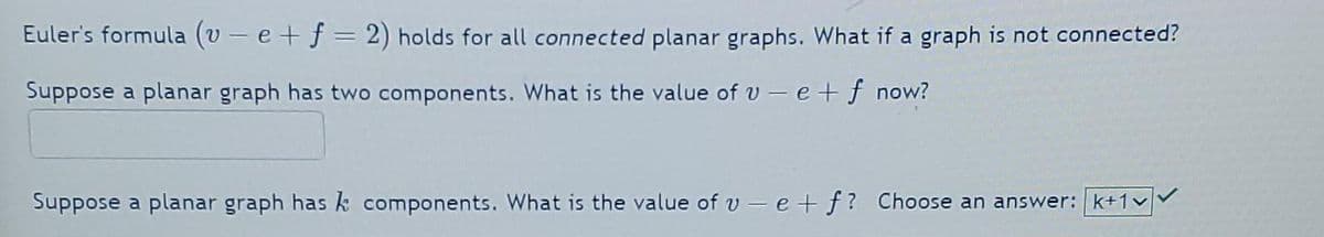 Euler's formula (v-e+ f = 2) holds for all connected planar graphs. What if a graph is not connected?
Suppose a planar graph has two components. What is the value of ve + f now?
Suppose a planar graph has k components. What is the value of ve+f? Choose an answer: k+1v