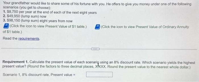 Your grandfather would like to share some of his fortune with you. He offers to give you money under one of the following
scenarios (you get to choose):
1. $8,750 per year at the end of each of the next eight years
2. $49,950 (lump sum) now
3. $98,150 (lump sum) eight years from now
(Click the icon to view Present Value of $1 table.)
of $1 table.)
Read the requirements.
(Click the icon to view Present Value of Ordinary Annuity
Requirement 1. Calculate the present value of each scenario using an 8% discount rate. Which scenario yields the highest
present value? (Round the factors to three decimal places, XXXX. Round the present value to the nearest whole dollar.)
Scenario 1, 8% discount rate, Present value =