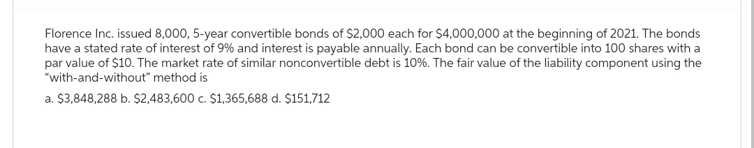 Florence Inc. issued 8,000, 5-year convertible bonds of $2,000 each for $4,000,000 at the beginning of 2021. The bonds
have a stated rate of interest of 9% and interest is payable annually. Each bond can be convertible into 100 shares with a
par value of $10. The market rate of similar nonconvertible debt is 10%. The fair value of the liability component using the
"with-and-without" method is
a. $3,848,288 b. $2,483,600 c. $1,365,688 d. $151,712